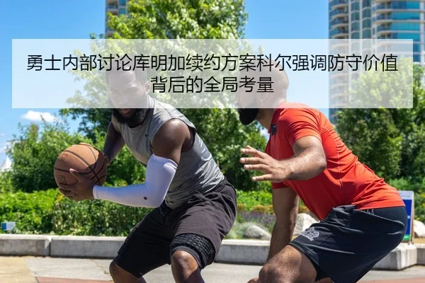 勇士内部讨论库明加续约方案科尔强调防守价值背后的全局考量